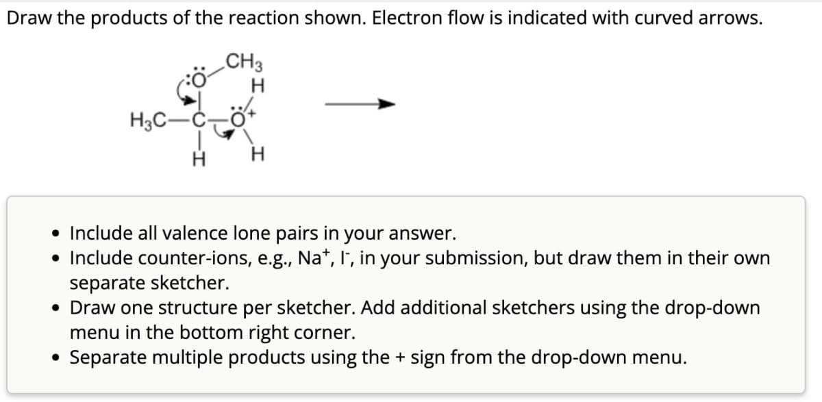 Draw the products of the reaction shown. Electron flow is indicated with curved arrows.
H3C-
CH3
H
• Include all valence lone pairs in your answer.
• Include counter-ions, e.g., Na+, I, in your submission, but draw them in their own
separate sketcher.
• Draw one structure per sketcher. Add additional sketchers using the drop-down
menu in the bottom right corner.
• Separate multiple products using the + sign from the drop-down menu.