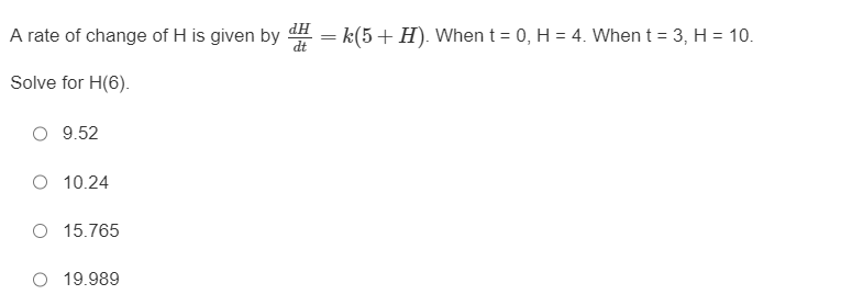 **Differential Equations Problem: Solving for H(6)**

**Problem Statement:**
A rate of change of \( H \) is given by

\[ \frac{dH}{dt} = k(5 + H) \]

where:

- When \( t = 0 \), \( H = 4 \).
- When \( t = 3 \), \( H = 10 \).

**Objective:**
Solve for \( H(6) \).

**Multiple Choice Options:**
- \( \circ \) 9.52
- \( \circ \) 10.24
- \( \circ \) 15.765
- \( \circ \) 19.989

**Solution Steps:**

1. **First, identify the form of a differential equation:**

   The differential equation given is a first-order linear ordinary differential equation of the form:
   \[
   \frac{dH}{dt} = k(5 + H)
   \]

2. **Determine the constant \( k \):**

   Use the initial conditions provided:
   \[
   H(0) = 4 \quad \text{and} \quad H(3) = 10
   \]

3. **Solve the differential equation:**
   \[
   \frac{dH}{dt} = k(5 + H)
   \]

   One method to solve this is separation of variables. Integrate both sides:
   \[
   \int \frac{1}{5+H} \, dH = k \int \, dt
   \]

   After integrating:
   \[
   \ln|5+H| = kt + C
   \]

   Exponentiate both sides:
   \[
   5 + H = Ce^{kt}
   \]

   Use the initial condition \( H(0) = 4 \):
   \[
   5 + 4 = Ce^{k \cdot 0} \implies 9 = C
   \]
   
   Hence,
   \[
   5 + H = 9e^{kt}
   \]
   or
   \[
   H = 9e^{kt} - 5
   \]

4. **Determine \( k \) using \( H(3) = 10 \):**
   \[
   10 = 9e^{3k