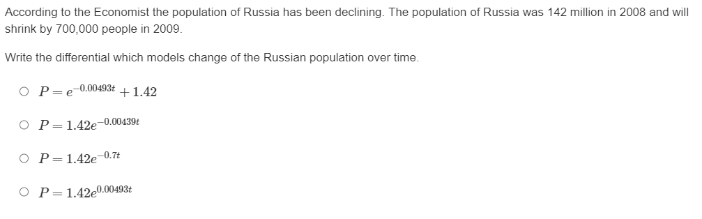 **Declining Population Analysis**

According to *The Economist*, the population of Russia has been declining. The population of Russia was 142 million in 2008 and will shrink by 700,000 people in 2009.

Write the differential which models change of the Russian population over time.

1. \( P = e^{-0.00493t} + 1.42 \)
2. \( P = 1.42e^{-0.00493t} \)
3. \( P = 1.42e^{-0.7t} \)
4. \( P = 1.42e^{0.00493t} \)

**Explanation:**

The candidate equations describe possible models for the population \( P \) as a function of time \( t \).

- The first option suggests an exponential decay with an added constant 1.42.
- The second option describes an exponential decay multiplied by 1.42, which seems more practical given the context of population decline.
- The third and fourth options involve different exponents and suggest exponential decay and growth, respectively, but at different rates.

Understanding these equations helps to identify the model correctly depicting the declining population trend. Examine each differential for its implications on population dynamics over time.