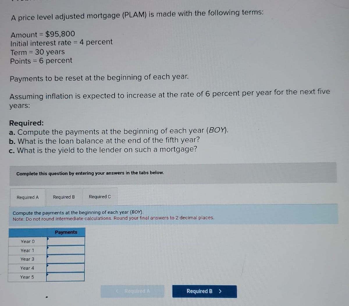 A price level adjusted mortgage (PLAM) is made with the following terms:
Amount = $95,800
Initial interest rate = 4 percent
Term = 30 years
Points = 6 percent
Payments to be reset at the beginning of each year.
Assuming inflation is expected to increase at the rate of 6 percent per year for the next five
years:
Required:
a. Compute the payments at the beginning of each year (BOY).
b. What is the loan balance at the end of the fifth year?
c. What is the yield to the lender on such a mortgage?
Complete this question by entering your answers in the tabs below.
Required A
Required B
Required C
Compute the payments at the beginning of each year (BOY).
Note: Do not round intermediate calculations. Round your final answers to 2 decimal places.
Payments
Year 0
Year 1
Year 3
Year 4
Year 5
Required A
Required B
