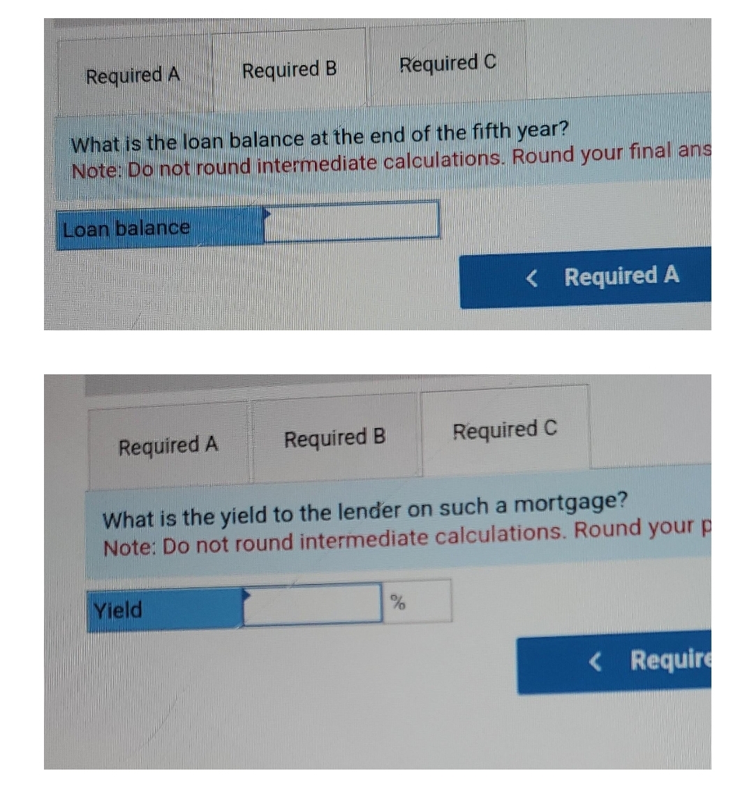 Required A
Required B
Required C
What is the loan balance at the end of the fifth year?
Note: Do not round intermediate calculations. Round your final ans
Loan balance
< Required A
Required A
Required B
Required C
What is the yield to the lender on such a mortgage?
Note: Do not round intermediate calculations. Round your p
Yield
< Require
