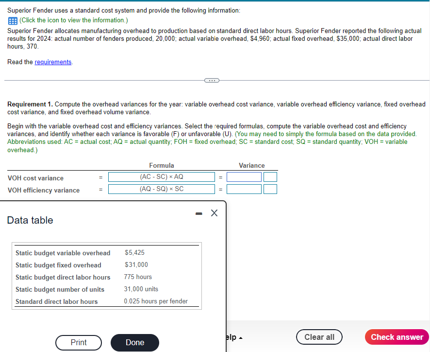 Superior Fender uses a standard cost system and provide the following information:
E (Click the icon to view the information.)
Superior Fender allocates manufacturing overhead to production based on standard direct labor hours. Superior Fender reported the following actual
results for 2024: actual number of fenders produced, 20,000; actual variable overhead, $4,960; actual fixed overhead, $35,000; actual direct labor
hours, 370.
Read the requirements.
Requirement 1. Compute the overhead variances for the year: variable overhead cost variance, variable overhead efficiency variance, fixed overhead
cost variance, and fixed overhead volume variance.
Begin with the variable overhead cost and efficiency variances. Select the required formulas, compute the variable overhead cost and efficiency
variances, and identify whether each variance is favorable (F) or unfavorable (U). (You may need to simply the formula based on the data provided.
Abbreviations used: ÁC = actual cost; AQ = actual quantity; FOH = fixed overhead; SC = standard cost, SQ = standard quantity; VOH = variable
overhead.)
Formula
Variance
VOH cost variance
(AC - SC) x AQ
VOH efficiency variance
(AQ - SQ) x SC
Data table
Static budget variable overhead
$5,425
Static budget fixed overhead
$31,000
Static budget direct labor hours
775 hours
Static budget number of units
31,000 units
Standard direct labor hours
0.025 hours per fender
elp -
Clear all
Check answer
Print
Done
