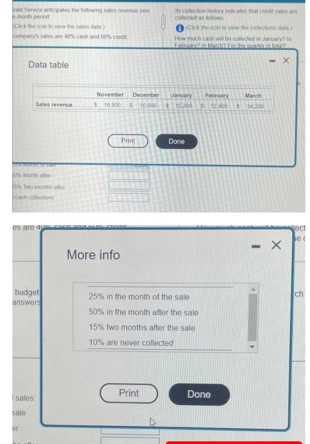rald Service anticipates the following sales revenue over
e-month period
Its collection history indicates that credit sales are
collected as follows:
(Click the icon to view the sales data)
(Click the icon to view the collections data )
company's sales are 40% cash and 60% credit.
How much cash will be collected in January? In
February? In March? For the quarter in total?
Data table
November
December
January
February
March
Sales revenue.... $ 16,900
$10,600
$ 15,200
12,400
%24
14,200
Print
Done
6831
0% Month after
5% Two months after
cash collections
lect
More info
budget
answers
25% in the month of the sale
ch
50% in the month after the sale
15% two months after the sale
10% are never collected
Print
Done
sales:
sale
er
