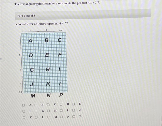 The rectangular grid shown here represents the product 4.1 x 2.7.
Part 1 out of 4
a. What letter or letters represent 4 x .7?
0.7
H
K
1.
0.1
M N P
O A O
BOCODO E
FO
GO
H OICOJ
ко
LO
MO
N O P
