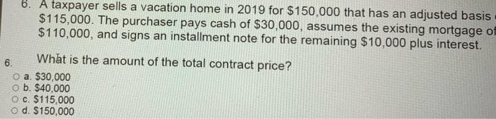 6. A taxpayer sells a vacation home in 2019 for $150,000 that has an adjusted basis
$115,000. The purchaser pays cash of $30,000, assumes the existing mortgage of
$110,000, and signs an installment note for the remaining $10,000 plus interest.
What is the amount of the total contract price?
6.
O a. $30,000
o b. $40,000
Oc. $115,000
o d. $150,000
