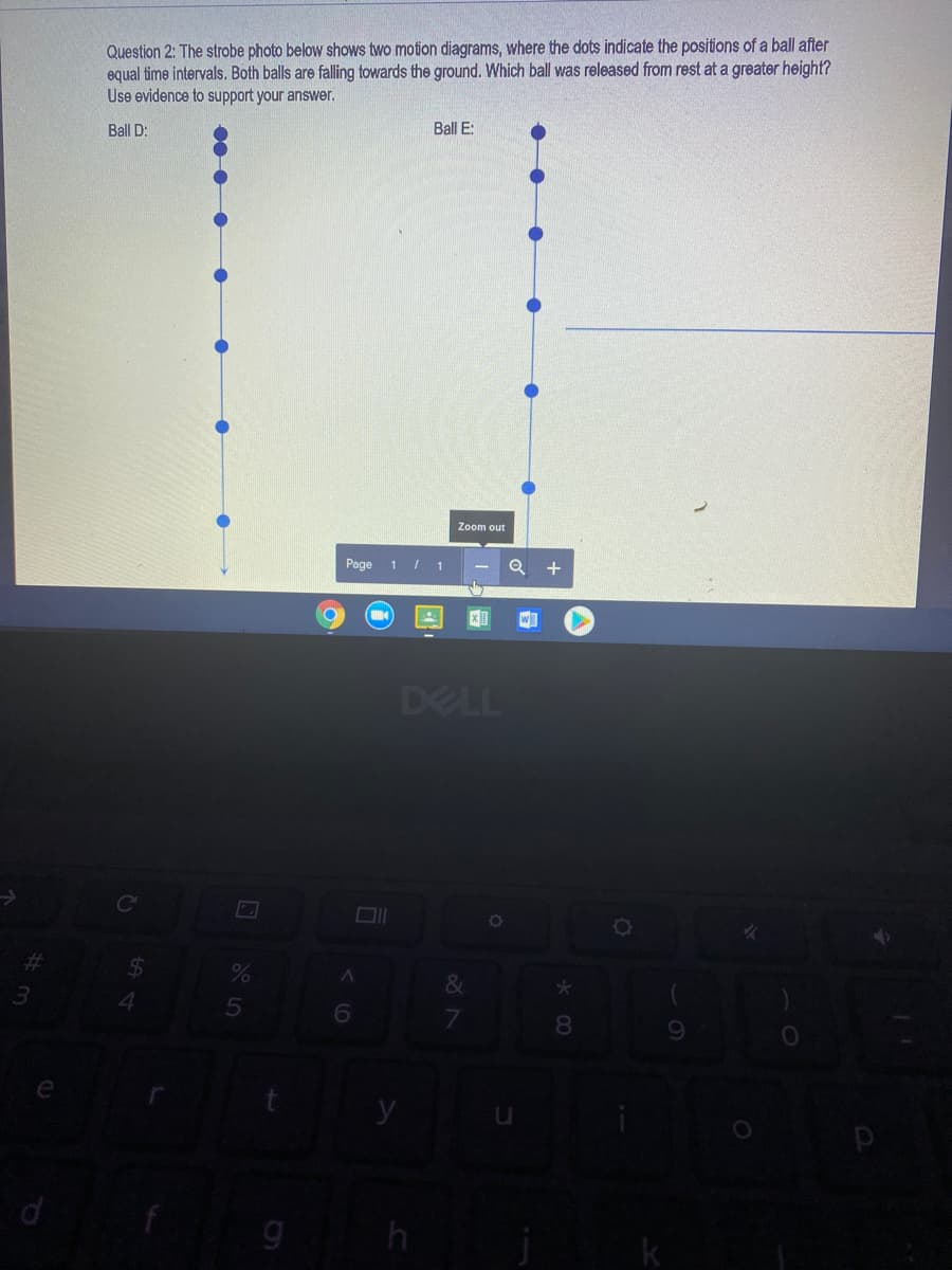 Question 2: The strobe photo below shows two motion diagrams, where the dots indicate the positions of a ball after
equal time intervals. Both balls are falling towards the ground. Which ball was released from rest at a greater height?
Use evidence to support your answer.
Ball D:
Ball E:
Zoom out
Page 1 / 1
DELL
%23
&
3.
8.
e
9 h
k
