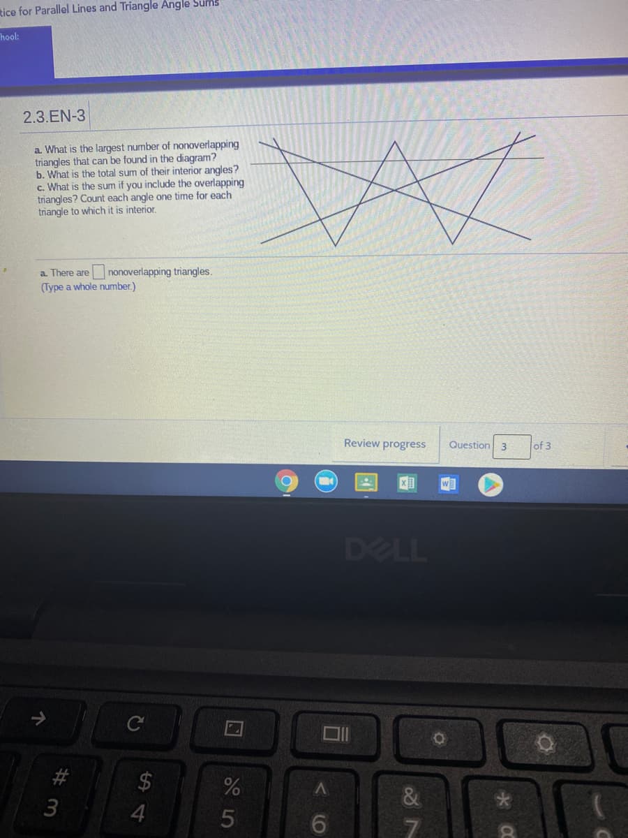 tice for Parallel Lines and Triangle Angle Sums
Thool:
2.3.EN-3
a. What is the largest number of nonoverlapping
triangles that can be found in the diagram?
b. What is the total sum of their interior angles?
c. What is the sum if you include the overlapping
triangles? Count each angle one time for each
triangle to which it is interior.
a. There are nonoverlapping triangles.
(Type a whole number.)
Review progress
Question 3
of 3
WE
DELL
C
2$
3
个
