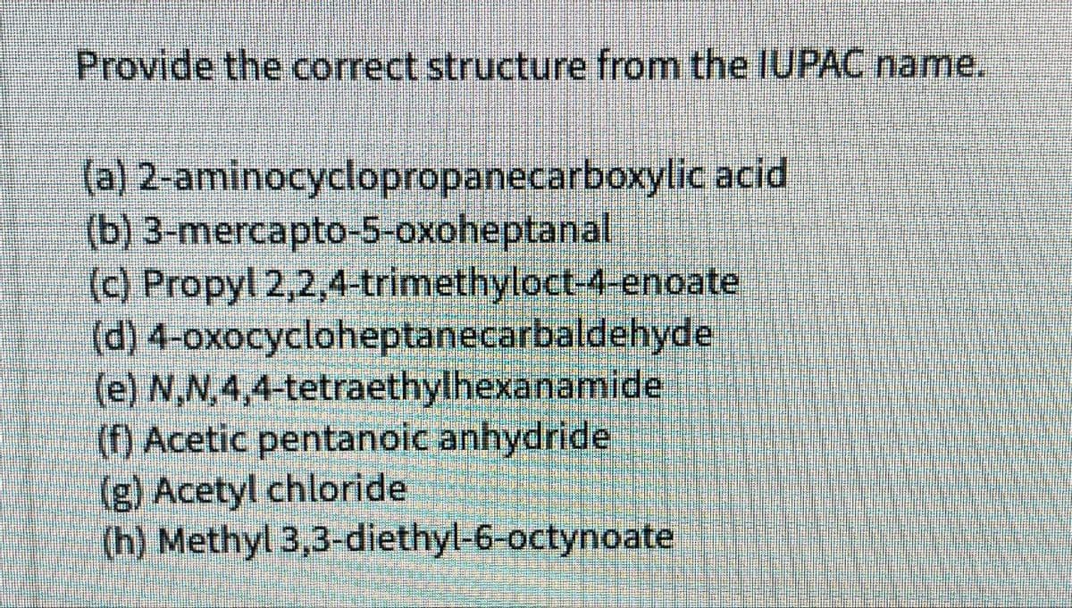 Provide the correct structure from the IUPAC name.
(a) 2-aminocyclopropanecarboxylic acid
(b) 3-mercapto-5-oxoheptanal
(c) Propyl 2,2,4-trimethyloct-4-enoate
(d) 4-oxocycloheptanecarbaldehyde
(e) N,N,4,4-tetraethylhexanamide
(f) Acetic pentanoic anhydride
(g) Acetyl chloride
(h) Methyl 3,3-diethyl-6-octynoate