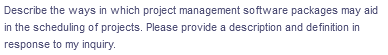 Describe the ways in which project management software packages may aid
in the scheduling of projects. Please provide a description and definition in
response to my inquiry.