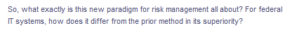 So, what exactly is this new paradigm for risk management all about? For federal
IT systems, how does it differ from the prior method in its superiority?