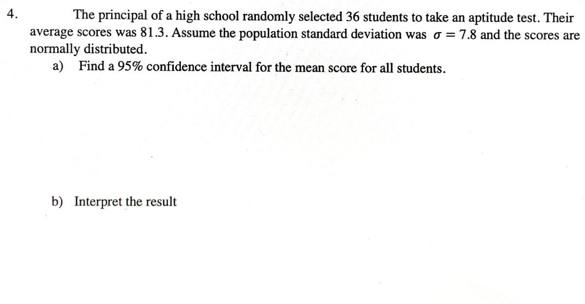 4.
The principal of a high school randomly selected 36 students to take an aptitude test. Their
average scores was 81.3. Assume the population standard deviation was o = 7.8 and the scores are
normally distributed.
a) Find a 95% confidence interval for the mean score for all students.
b) Interpret the result
