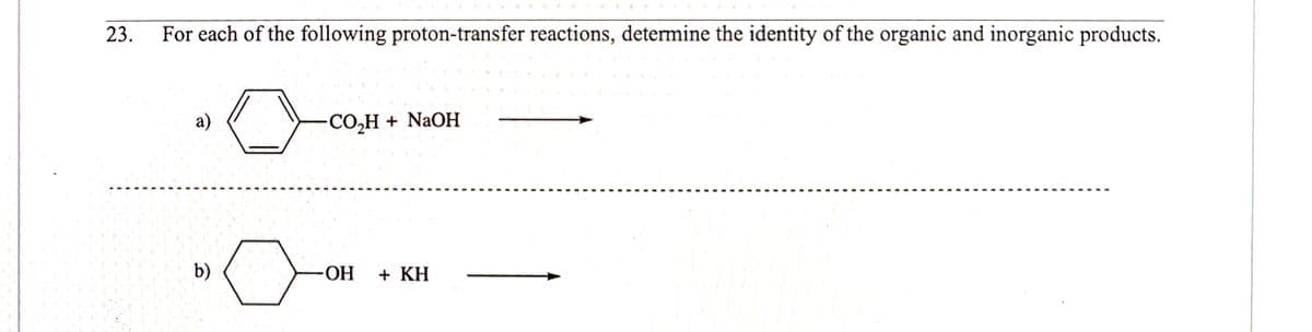 23.
For each of the following proton-transfer reactions, determine the identity of the organic and inorganic products.
a)
-CO,H + NAOH
b)
HO-
+ KH
