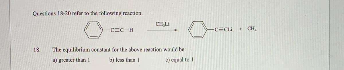 Questions 18-20 refer to the following reaction.
CH;Li
CEC-H
CECLI
+ CH4
18.
The equilibrium constant for the above reaction would be:
a) greater than 1
b) less than 1
c) equal to 1
