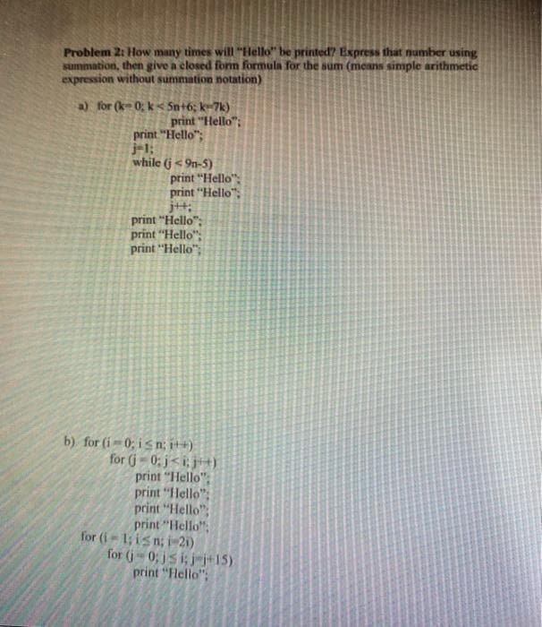 Problem 2: How many times will "Hello" be printed? Express that number using
summation, then give a closed form formula for the sum (means simple arithmetic
expression without summation notation)
a) for (k 0; k< 5n+6; k-7k)
print "Hello";
print "Hello";
j-1;
while (j< 9n-5)
print "Hello":
print "Hello";
jt:
print "Hello";
print "Hello";
print "Hello";
b) for (i-0; is n; i++).
for (j- 0; j<i; j)
print "Hello":
print "Hello";
print "Hello";
print "Hello",
for (i- 1; isn; i-21)
for (j- 0; js i; j-j+15)
print "Hello":
