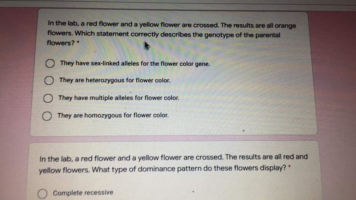 In the lab, a red flower and a yellow flower are crossed. The results are all orange
flowers. Which statement correctly describes the genotype of the parental
flowers? *
O They have sex-linked alleles for the flower color gene.
O They are heterozygous for flower color.
O They have multiple alleles for flower color.
They are homozygous for flower color.
In the lab, a red flower and a yellow flower are crossed. The results are all red and
yellow flowers. What type of dominance pattern do these flowers display? *
Complete recessive
