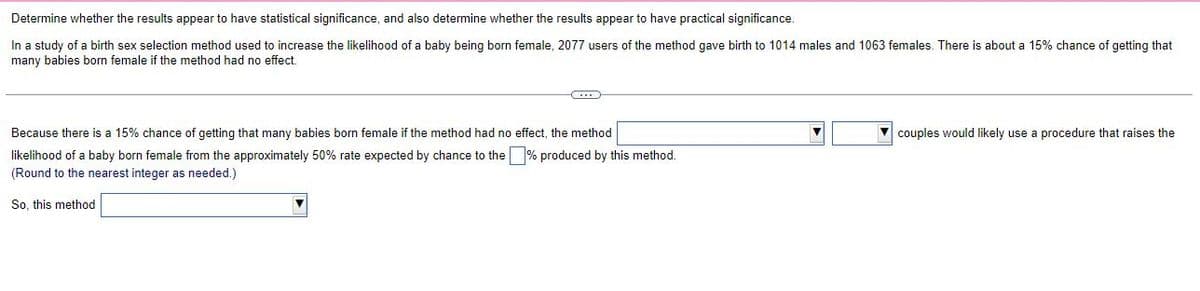 Determine whether the results appear to have statistical significance, and also determine whether the results appear to have practical significance.
In a study of a birth sex selection method used to increase the likelihood of a baby being born female, 2077 users of the method gave birth to 1014 males and 1063 females. There is about a 15% chance of getting that
many babies born female if the method had no effect.
G
Because there is a 15% chance of getting that many babies born female if the method had no effect, the method
likelihood of a baby born female from the approximately 50% rate expected by chance to the % produced by this method.
(Round to the nearest integer as needed.)
So, this method
▼couples would likely use a procedure that raises the