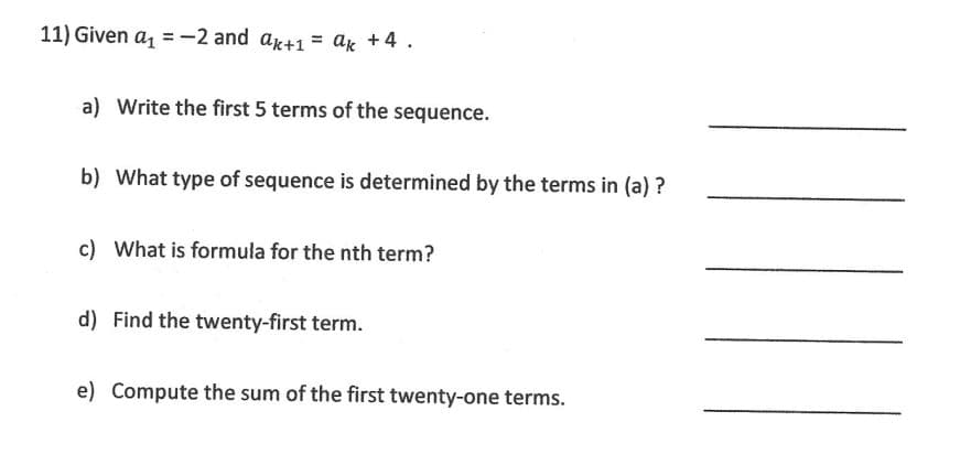 11) Given a₁ = -2 and ak+1 = ak +4.
a) Write the first 5 terms of the sequence.
b) What type of sequence is determined by the terms in (a)?
c) What is formula for the nth term?
d) Find the twenty-first term.
e) Compute the sum of the first twenty-one terms.