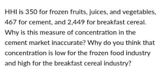 HHI is 350 for frozen fruits, juices, and vegetables,
467 for cement, and 2,449 for breakfast cereal.
Why is this measure of concentration in the
cement market inaccurate? Why do you think that
concentration is low for the frozen food industry
and high for the breakfast cereal industry?