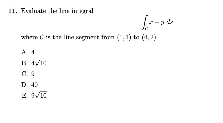 11. Evaluate the line integral
[x+y ds
where C is the line segment from (1,1) to (4, 2).
A. 4
B. 4√10
C. 9
D. 40
E. 9√10