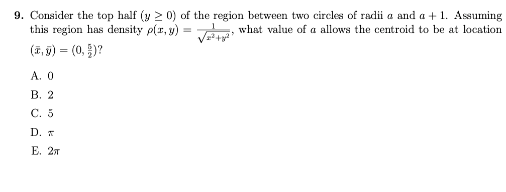 9. Consider the top half (y ≥ 0) of the region between two circles of radii a and a + 1. Assuming
what value of a allows the centroid to be at location
this region has density p(x, y)
=
√x² + y²¹
(x, y) = (0, 2)?
A. 0
B. 2
C. 5
D. T
E. 2π