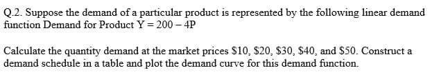 Q.2. Suppose the demand of a particular product is represented by the following linear demand
function Demand for Product Y = 200- 4P
Calculate the quantity demand at the market prices $10, $20, $30, $40, and $50. Construct a
demand schedule in a table and plot the demand curve for this demand function.