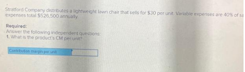 Stratford Company distributes a lightweight lawn chair that sells for $30 per unit. Variable expenses are 40% of sa
expenses total $526,500 annually
Required:
Answer the following independent questions:
1. What is the product's CM per unit?
Contribution margin per unit