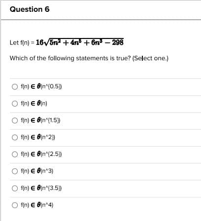 Question 6
Let f(n) = 16√5n² +4n³ + 6n³ - 298
Which of the following statements is true? (Select one.)
f(n) € 8(n^(0.5))
O f(n) € 0(n)
O f(n) €d(n^{1.5}})
O f(n) € 8(n^2})
O f(n) € (n^{2.5))
Of(n) € (n^3)
Of(n) € 8(n^(3.5))
O f(n) € 0(n^4)