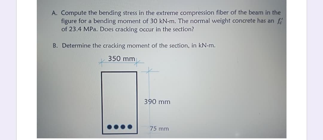 A. Compute the bending stress in the extreme compression fiber of the beam in the
figure for a bending moment of 30 kN-m. The normal weight concrete has an f
of 23.4 MPa. Does cracking occur in the section?
B. Determine the cracking moment of the section, in kN-m.
350 mm
390 mm
75 mm
