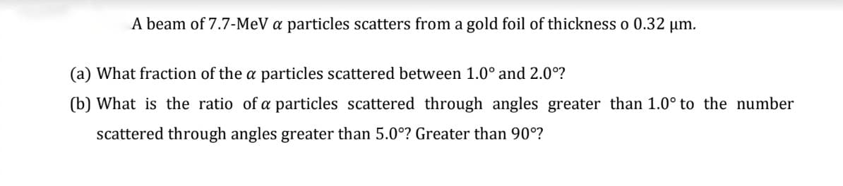 A beam of 7.7-MeV a particles scatters from a gold foil of thickness o 0.32 μm.
(a) What fraction of the a particles scattered between 1.0° and 2.0⁰?
(b) What is the ratio of a particles scattered through angles greater than 1.0° to the number
scattered through angles greater than 5.0°? Greater than 90°?