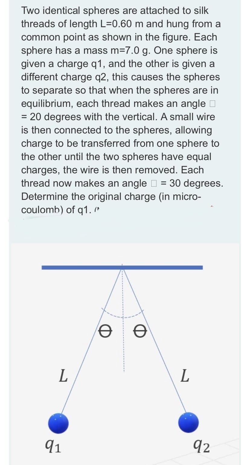 Two identical spheres are attached to silk
threads of length L=0.60 m and hung from a
common point as shown in the figure. Each
sphere has a mass m=7.0 g. One sphere is
given a charge q1, and the other is given a
different charge q2, this causes the spheres
to separate so that when the spheres are in
equilibrium, each thread makes an angle □
= 20 degrees with the vertical. A small wire
is then connected to the spheres, allowing
charge to be transferred from one sphere to
the other until the two spheres have equal
charges, the wire is then removed. Each
thread now makes an angle = 30 degrees.
Determine the original charge (in micro-
coulomb) of q1."
e
Ꮎ
L
91
L
92