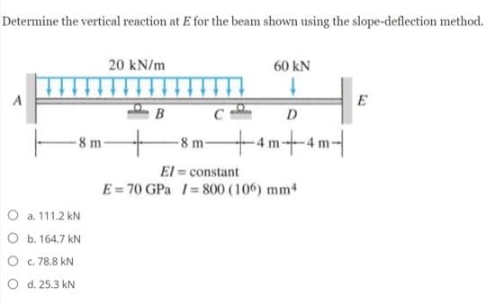 Determine the vertical reaction at E for the beam shown using the slope-deflection method.
20 kN/m
60 kN
A
E
B C
D
-8 m+4m+4m-|
-8 m
El = constant
E = 70 GPa 1= 800 (106) mm4
O a. 111.2 kN
O b. 164.7 kN
O c. 78.8 kN
O d. 25.3 kN
