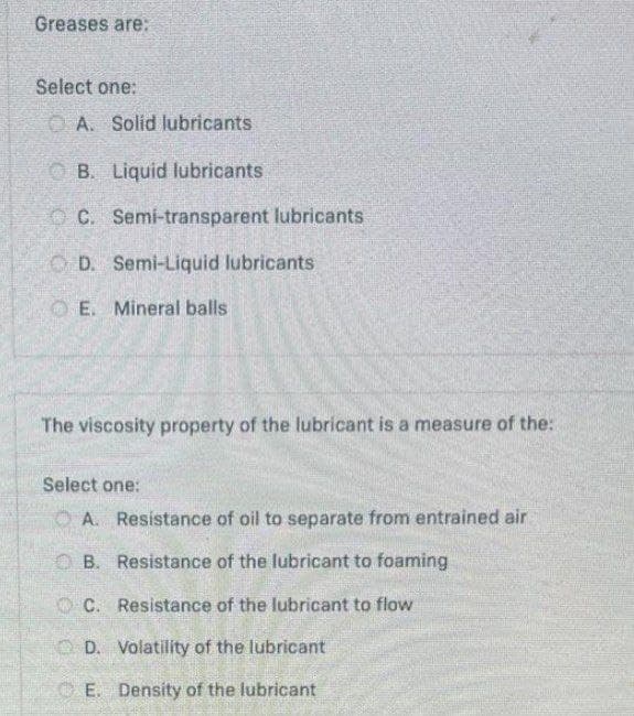 Greases are:
Select one:
O A. Solid lubricants
O B. Liquid lubricants
OC. Semi-transparent lubricants
O D. Semi-Liquid lubricants
O E. Mineral balls
The viscosity property of the lubricant is a measure of the:
Select one:
O A. Resistance of oil to separate from entrained air
O B. Resistance of the lubricant to foaming
O C. Resistance of the lubricant to flow
O D. Volatility of the lubricant
E. Density of the lubricant
