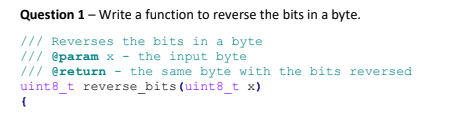 Question 1 - Write a function to reverse the bits in a byte.
/// Reverses the bits in a byte
/// @param x- the input byte
/// @return
the same byte with the bits reversed
uint8_t reverse_bits (uint8_t x)
{