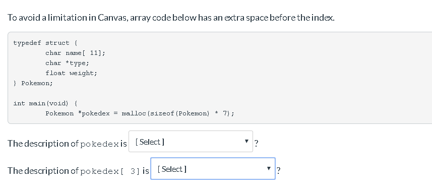 To avoid a limitation in Canvas, array code below has an extra space before the index.
typedef struct {
char name[ 11];
char *type;
float weight;
} Pokemon;
int main(void) {
7);
Pokemon pokedex = malloc(sizeof (Pokemon) +
The description of pokedex is [Select]
The description of pokedex [ 3] is [Select]
?
?