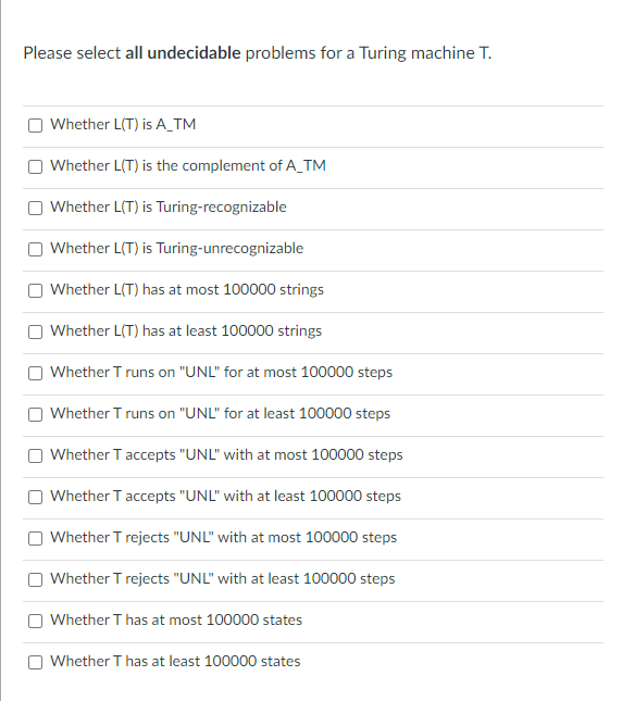 Please select all undecidable problems for a Turing machine T.
Whether L(T) is A_TM
Whether L(T) is the complement of A_TM
Whether L(T) is Turing-recognizable
Whether L(T) is Turing-unrecognizable
Whether L(T) has at most 100000 strings
Whether L(T) has at least 100000 strings
Whether T runs on "UNL" for at most 100000 steps
Whether T runs on "UNL" for at least 100000 steps
Whether T accepts "UNL" with at most 100000 steps
Whether T accepts "UNL" with at least 100000 steps
Whether T rejects "UNL" with at most 100000 steps
Whether T rejects "UNL" with at least 100000 steps
Whether T has at most 100000 states
Whether T has at least 100000 states