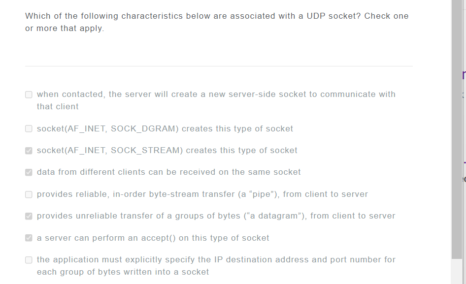 Which of the following characteristics below are associated with a UDP socket? Check one
or more that apply.
when contacted, the server will create a new server-side socket to communicate with
that client
socket(AF_INET, SOCK_DGRAM) creates this type of socket
socket(AF_INET, SOCK_STREAM) creates this type of socket
data from different clients can be received on the same socket
provides reliable, in-order byte-stream transfer (a "pipe"), from client to server
provides unreliable transfer of a groups of bytes ("a datagram"), from client to server
a server can perform an accept() on this type of socket
the application must explicitly specify the IP destination address and port number for
each group of bytes written into a socket
IC