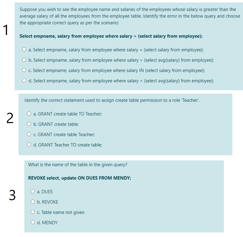 Suppose you wish to see the employee name and salaries of the employees whose salary is greater than the
average salary of all the employees from the employee table. Identify the error in the below query and choose
the appropriate correct query as per the scenario:
1
Select empname, salary from employee where salary > (select salary from employee);
O a. Select empname, salary from employee where salary = (select salary from employee);
O b. Select empname, salary from employee where salary > (select avg(salary) from employee);
O c. Select empname, salary from employee where salary IN (select salary from employee);
O d. Select empname, salary from employee where salary < (select avg(salary) from employee);
Identify the correct statement used to assign create table permission to a role 'Teacher'.
O a. GRANT create table TO Teacher;
O b. GRANT create table;
O c. GRANT create table Teacher;
O d. GRANT Teacher TO create table;
What is the name of the table in the given query?
REVOKE select, update ON DUES FROM MENDY;
O a. DUES
3
O b. REVOKE
O c. Table name not given
O d. MENDY
