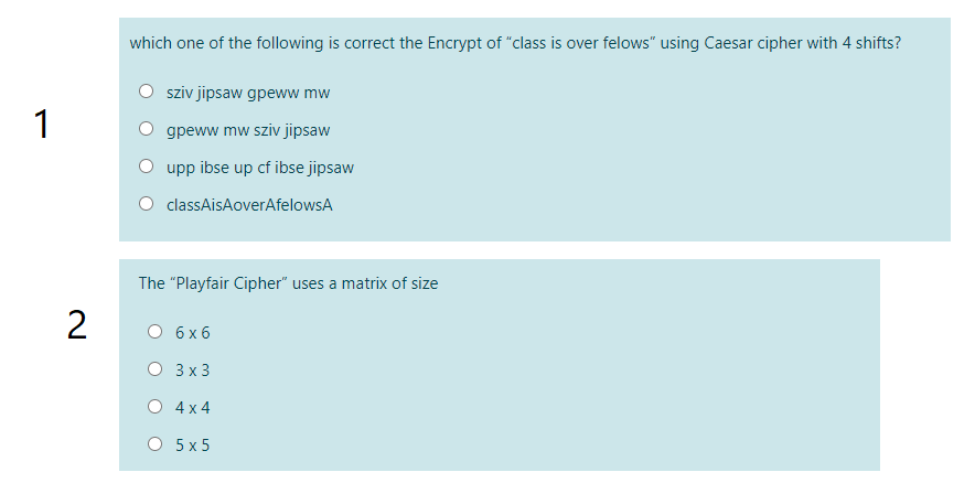 which one of the following is correct the Encrypt of "class is over felows" using Caesar cipher with 4 shifts?
sziv jipsaw gpeww mw
1
gpeww mw sziv jipsaw
upp ibse up cf ibse jipsaw
classAisAoverAfelowsA
The "Playfair Cipher" uses a matrix of size
О бхб
3х3
O 4x 4
О 5x5
