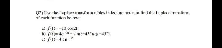 Q2) Use the Laplace transform tables in lecture notes to find the Laplace transform
of each function below:
a) f(t)=-10 cos2t
b) f(t)= 4e-3t - sin(t-45°)u(t-45°)
