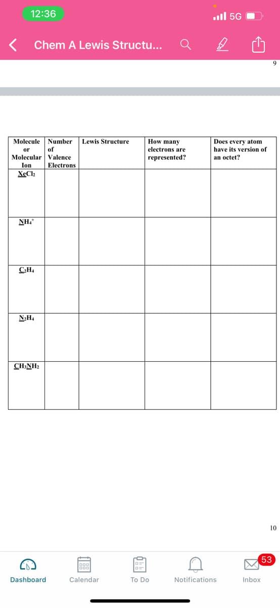 12:36
ll 5G
Chem A Lewis Structu...
Does every atom
have its version of
Molecule
Number
Lewis Structure
How many
or
of
electrons are
Molecular Valence
represented?
an octet?
Ion
Electrons
XeCl2
NH.
CH4
N;H4
CH:NH?
10
53
Dashboard
Calendar
To Do
Notifications
Inbox
