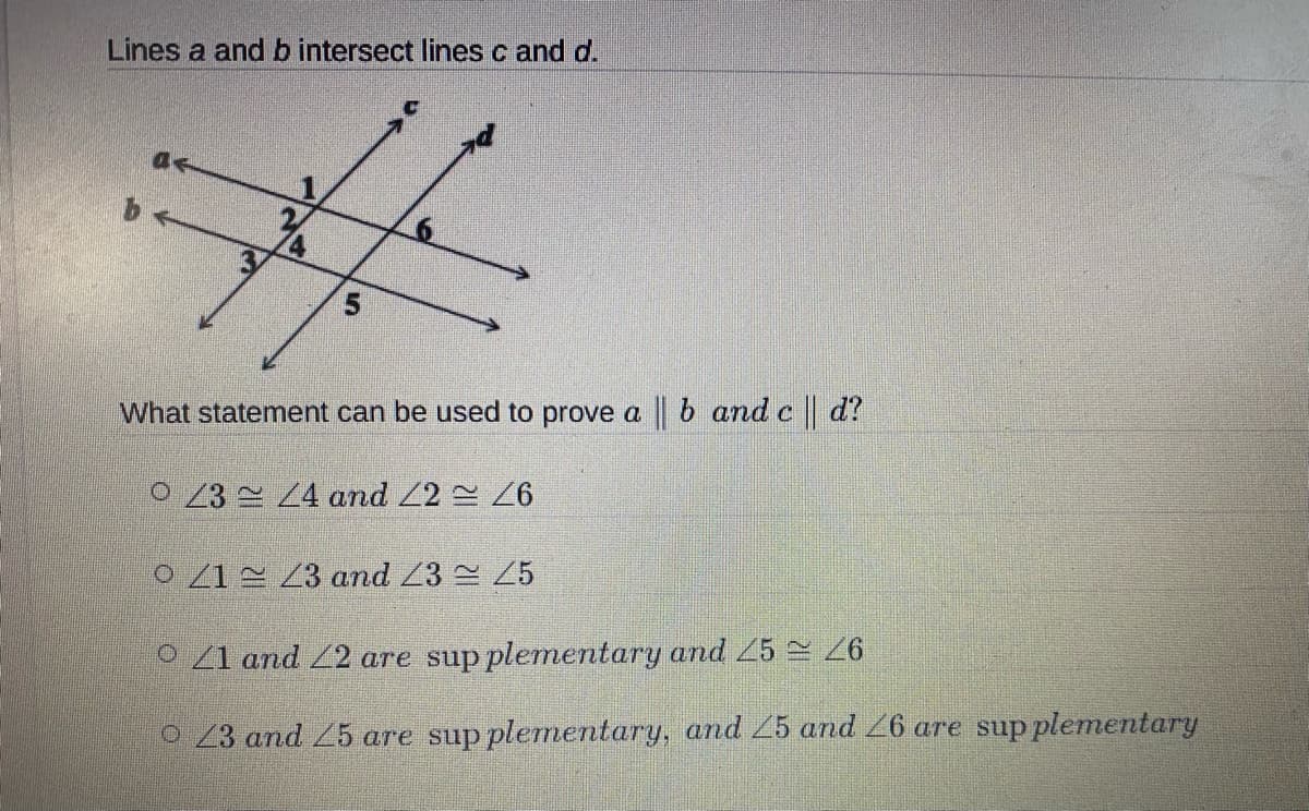 Lines a and b intersect lines c and d.
5.
What statement can be used to prove a b and c d?
0 23 4 and 22 26
O 21 2 23 and /3 25
o Z1 and Z2 are sup plementary and 5 26
O 23 and 25 are sup plemnentary, and 25 and 26 are sup plementary
