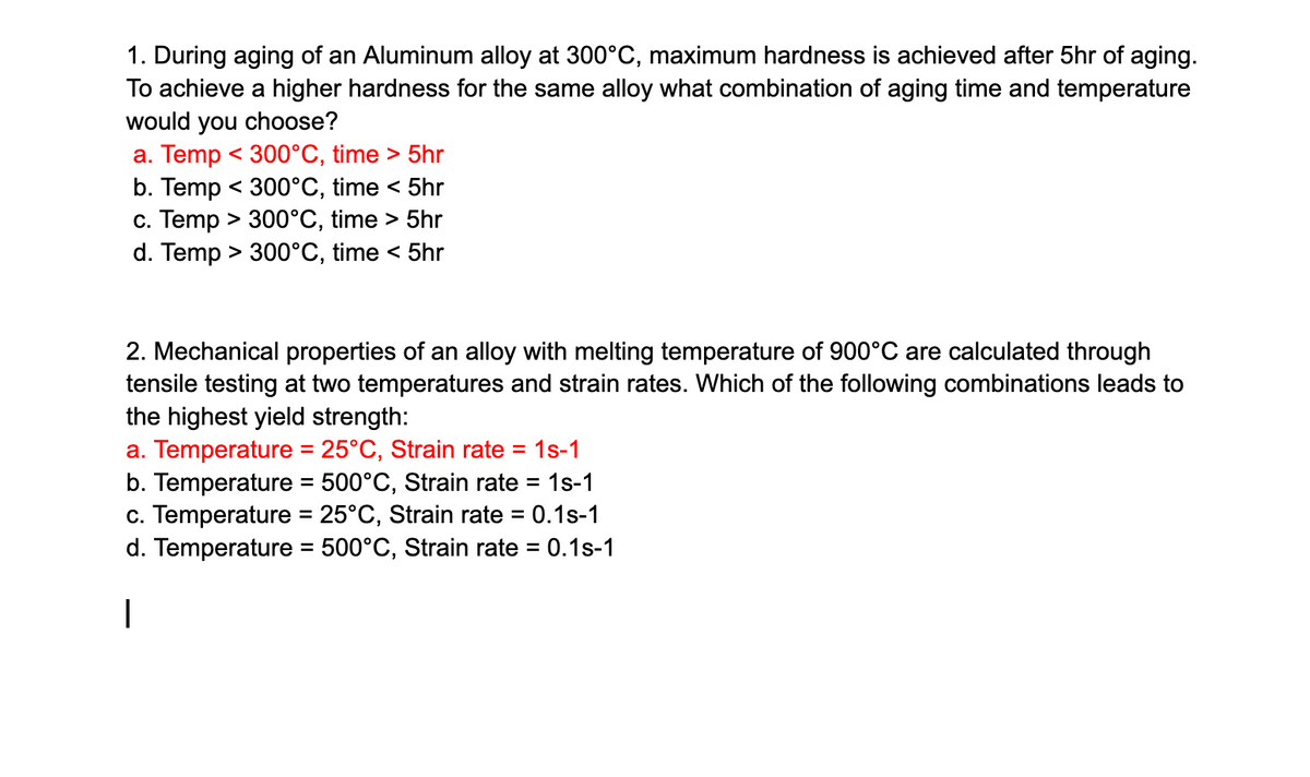 1. During aging of an Aluminum alloy at 300°C, maximum hardness is achieved after 5hr of aging.
To achieve a higher hardness for the same alloy what combination of aging time and temperature
would you choose?
a. Temp < 300°C, time > 5hr
b. Temp < 300°C, time < 5hr
c. Temp > 300°C, time > 5hr
d. Temp > 300°C, time < 5hr
2. Mechanical properties of an alloy with melting temperature of 900°C are calculated through
tensile testing at two temperatures and strain rates. Which of the following combinations leads to
the highest yield strength:
a. Temperature = 25°C, Strain rate = 1s-1
b. Temperature = 500°C, Strain rate = = 1s-1
c. Temperature = 25°C, Strain rate = 0.1s-1
d. Temperature = 500°C, Strain rate = 0.1s-1
I