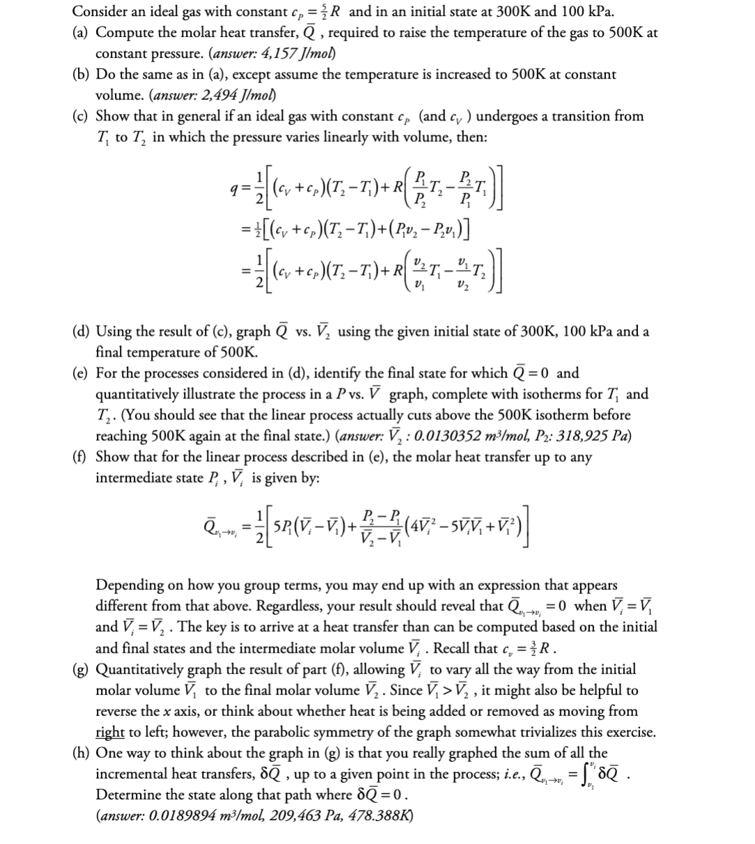 Consider an ideal gas with constant cp =/R_and in an initial state at 300K and 100 kPa.
(a) Compute the molar heat transfer, Q, required to raise the temperature of the gas to 500K at
constant pressure. (answer: 4,157 J/mol)
(b) Do the same as in (a), except assume the temperature is increased to 500K at constant
volume. (answer: 2,494 J/mol)
(c) Show that in general if an ideal gas with constant cp (and c) undergoes a transition from
T to T₂ in which the pressure varies linearly with volume, then:
q=; (c +c)(T_ -
-¹/[(
= ±[(cv +cp)(T₂− T₁)+(P,‚v₂ − P₂v₁)]
21 [ (cv + c₂)(T₂ - T.) + R ( ²^ T, - "^_T₂)
V₂
) + R ( 1 T₁ - T)]
P₁
(d) Using the result of (c), graph Q vs. V₂ using the given initial state of 300K, 100 kPa and a
final temperature of 500K.
(e) For the processes considered in (d), identify the final state for which Q=0 and
quantitatively illustrate the process in a P vs. V graph, complete with isotherms for T₁ and
T₂. (You should see that the linear process actually cuts above the 500K isotherm before
reaching 500K again at the final state.) (answer: V₂: 0.0130352 m³/mol, P₂: 318,925 Pa)
(f) Show that for the linear process described in (e), the molar heat transfer up to any
intermediate state P, V, is given by:
Ñ‚,-…, =
- 1 [SR(V-V.) + D =D (4V² - SVV,+V:)]
Depending on how you group terms, you may end up with an expression that appears
different from that above. Regardless, your result should reveal that → = 0 when V₁ = V₁
and V = V₂. The key is to arrive at a heat transfer than can be computed based on the initial
and final states and the intermediate molar volume V¡ . Recall that c = R.
(g) Quantitatively graph the result of part (f), allowing V, to vary all the way from the initial
molar volume V, to the final molar volume V₂ . Since V₁ > V₂, it might also be helpful to
reverse the x axis, or think about whether heat is being added or removed as moving from
right to left; however, the parabolic symmetry of the graph somewhat trivializes this exercise.
(h) One way to think about the graph in (g) is that you really graphed the sum of all the
incremental heat transfers, dē, up to a given point in the process; i.e., ē,→ = ſ" dē .
Determine the state along that path where dQ=0.
(answer: 0.0189894 m³/mol, 209,463 Pa, 478.388K)