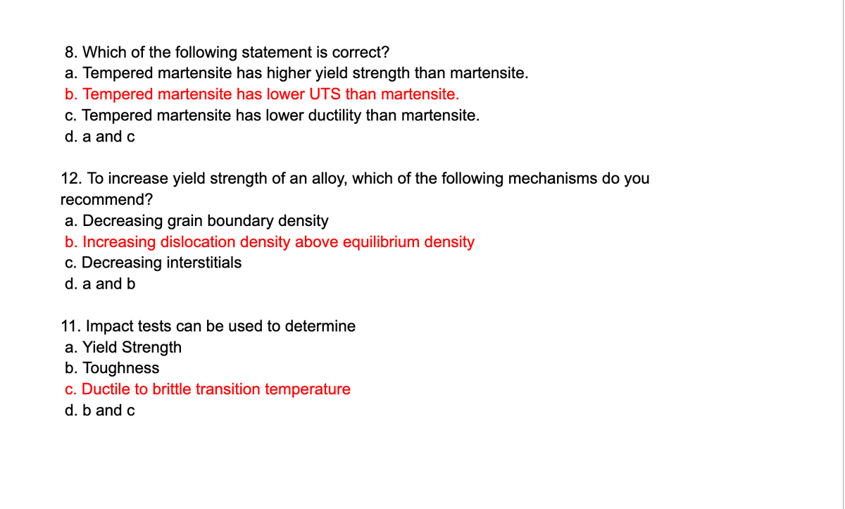 8. Which of the following statement is correct?
a. Tempered martensite has higher yield strength than martensite.
b. Tempered martensite has lower UTS than martensite.
c. Tempered martensite has lower ductility than martensite.
d. a and c
12. To increase yield strength of an alloy, which of the following mechanisms do you
recommend?
a. Decreasing grain boundary density
b. Increasing dislocation density above equilibrium density
c. Decreasing interstitials
d. a and b
11. Impact tests can be used to determine
a. Yield Strength
b. Toughness
c. Ductile to brittle transition temperature
d. b and c