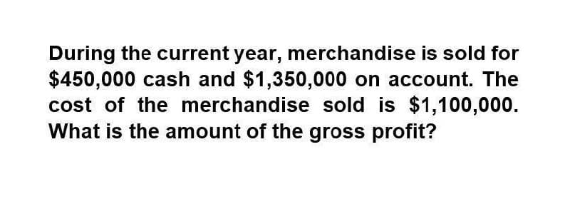 During the current year, merchandise is sold for
$450,000 cash and $1,350,000 on account. The
cost of the merchandise sold is $1,100,000.
What is the amount of the gross profit?