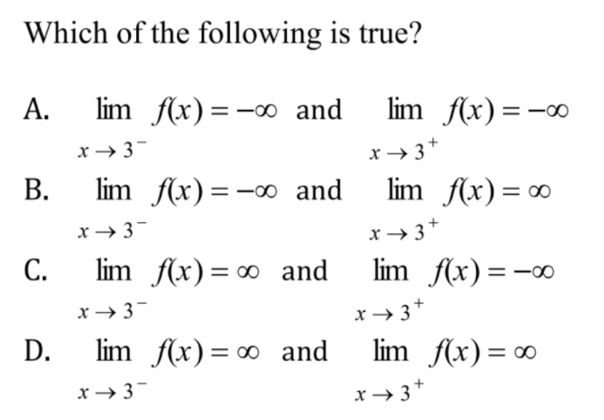 Which of the following is true?
А.
lim f(x)=-00 and
lim f(x) =-∞
x → 3-
x→ 3*
В.
lim f(x)=-0 and
lim f(x) = ∞
x → 3-
x→ 3+
С.
lim f(x) = ∞ and
lim f(x)=-∞
x → 3-
x→ 3+
D.
lim f(x)= ∞ and
lim f(x) = 0
х — 3
x → 3*
