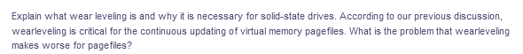 Explain what wear leveling is and why it is necessary for solid-state drives. According to our previous discussion,
wearleveling is critical for the continuous updating of virtual memory pagefiles. What is the problem that wearleveling
makes worse for pagefiles?
