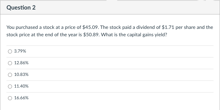 Question 2
You purchased a stock at a price of $45.09. The stock paid a dividend of $1.71 per share and the
stock price at the end of the year is $50.89. What is the capital gains yield?
3.79%
12.86%
10.83%
11.40%
16.66%