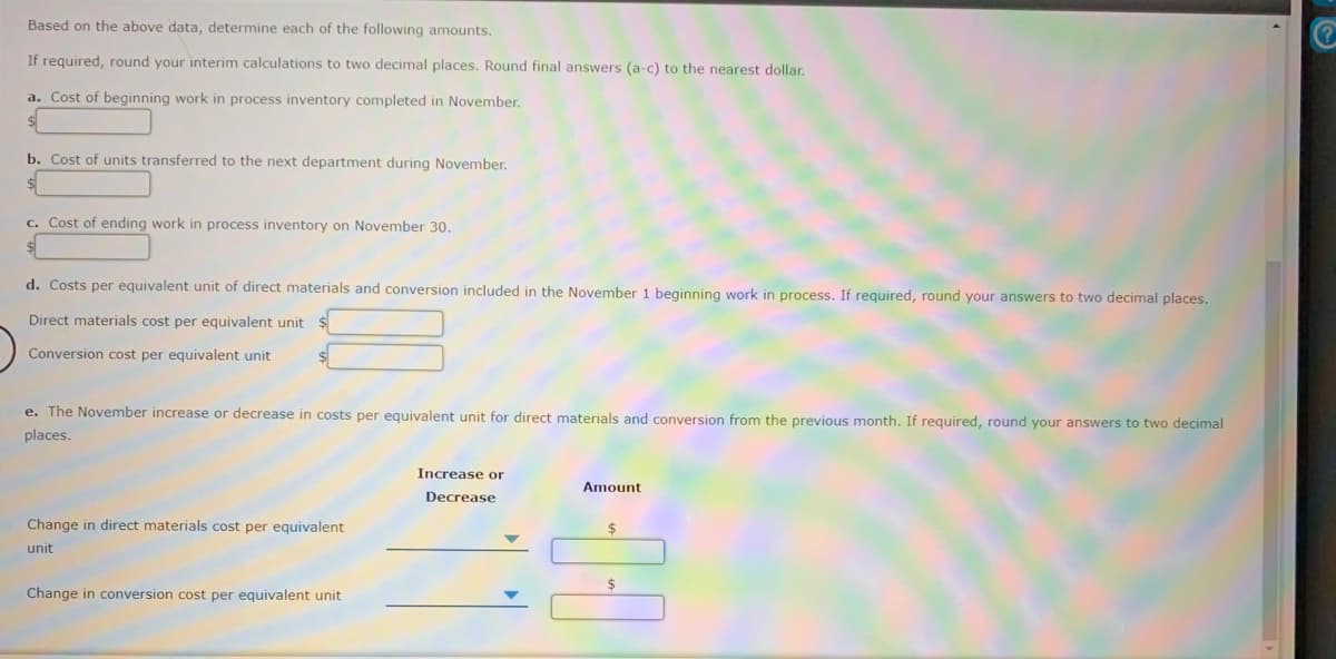 Based on the above data, determine each of the following amounts.
If required, round your interim calculations to two decimal places. Round final answers (a-c) to the nearest dollar.
a. Cost of beginning work in process inventory completed in November.
b. Cost of units transferred to the next department during November.
c. Cost of ending work in process inventory on November 30.
d. Costs per equivalent unit of direct materials and conversion included in the November 1 beginning work in process. If required, round your answers to two decimal places.
Direct materials cost per equivalent unit $
Conversion cost per equivalent unit
e. The November increase or decrease in costs per equivalent unit for direct materials and conversion from the previous month. If required, round your answers to two decimal
places.
Increase or
Amount
Decrease
Change in direct materials cost per equivalent
unit
Change in conversion cost per equivalent unit
