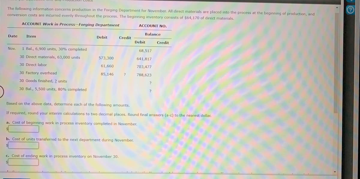The following information concerns production in the Forging Department for November. All direct materials are placed into the process at the beginning of production, and
conversion costs are incurred evenly throughout the process. The beginning inventory consists of $64,170 of direct materials.
ACCOUNT Work in Process-Forging Department
ACCOUNT NO.
Balance
Date
Item
Debit
Credit
Debit
Credit
Nov.
1 Bal., 6,900 units, 30% completed
68,517
30 Direct materials, 63,000 units
573,300
641,817
30 Direct labor
61,660
703,477
30 Factory overhead
85,146
788,623
30 Goods finished, 2 units
30 Bal., 5,500 units, 80% completed
Based on the above data, determine each of the following amounts.
If required, round your interim calculations to two decimal places. Round final answers (a-c) to the nearest dollar.
a. Cost of beginning work in process inventory completed in November.
Cost of units transferred to the next department during November.
c. Cost of ending work in process inventory on November 30.
